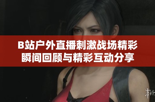 B站户外直播刺激战场精彩瞬间回顾与精彩互动分享