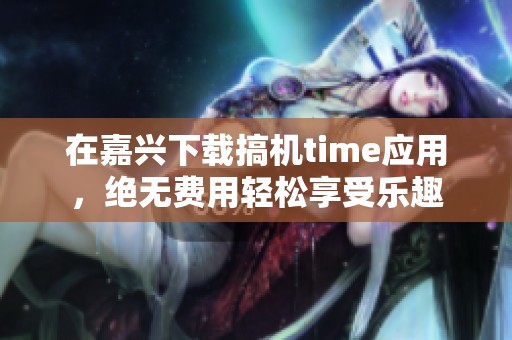 在嘉兴下载搞机time应用，绝无费用轻松享受乐趣