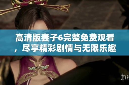 高清版妻子6完整免费观看，尽享精彩剧情与无限乐趣