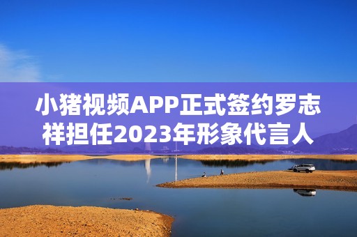 小猪视频APP正式签约罗志祥担任2023年形象代言人