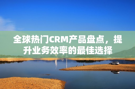 全球热门CRM产品盘点，提升业务效率的最佳选择