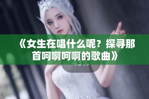 《女生在唱什么呢？探寻那首呵啊呵啊的歌曲》