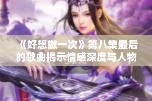 《好想做一次》第八集最后的歌曲揭示情感深度与人物命运的交织