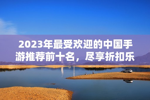 2023年最受欢迎的中国手游推荐前十名，尽享折扣乐趣