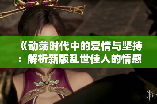 《动荡时代中的爱情与坚持：解析新版乱世佳人的情感旅程》