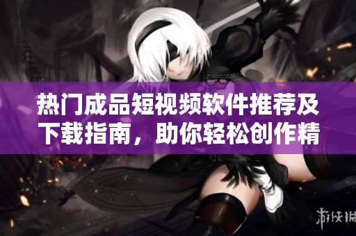 热门成品短视频软件推荐及下载指南，助你轻松创作精彩内容