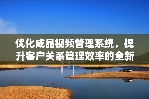 优化成品视频管理系统，提升客户关系管理效率的全新方案