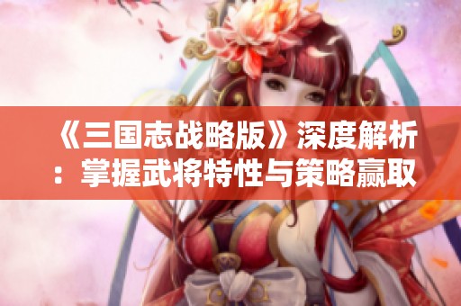《三国志战略版》深度解析：掌握武将特性与策略赢取战争胜利
