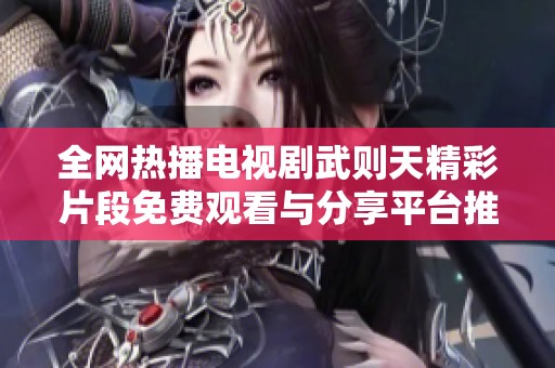 全网热播电视剧武则天精彩片段免费观看与分享平台推荐