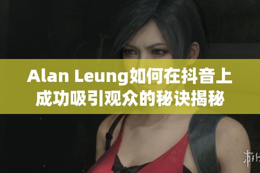 Alan Leung如何在抖音上成功吸引观众的秘诀揭秘