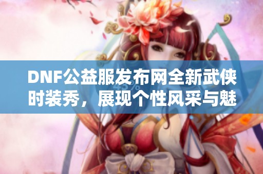 DNF公益服发布网全新武侠时装秀，展现个性风采与魅力