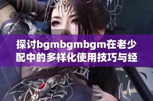 探讨bgmbgmbgm在老少配中的多样化使用技巧与经验分享