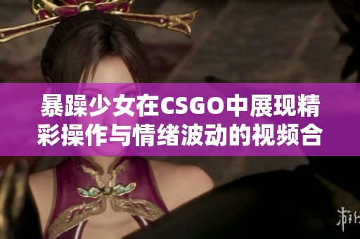 暴躁少女在CSGO中展现精彩操作与情绪波动的视频合集