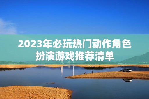 2023年必玩热门动作角色扮演游戏推荐清单