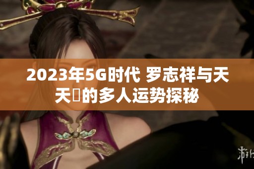 2023年5G时代 罗志祥与天天奭的多人运势探秘