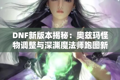 DNF新版本揭秘：奥兹玛怪物调整与深渊魔法师跑图新玩法介绍