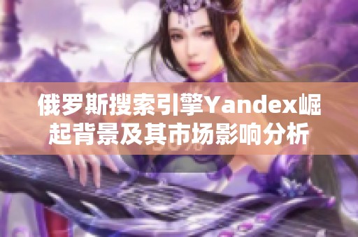 俄罗斯搜索引擎Yandex崛起背景及其市场影响分析