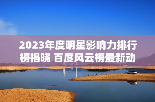 2023年度明星影响力排行榜揭晓 百度风云榜最新动态分析