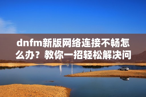 dnfm新版网络连接不畅怎么办？教你一招轻松解决问题