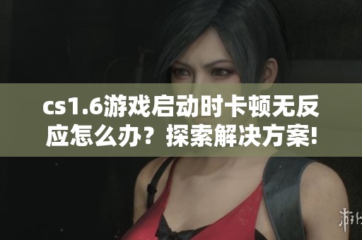 cs1.6游戏启动时卡顿无反应怎么办？探索解决方案!