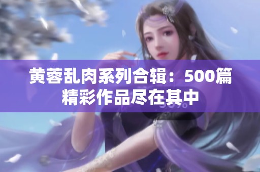 黄蓉乱肉系列合辑：500篇精彩作品尽在其中