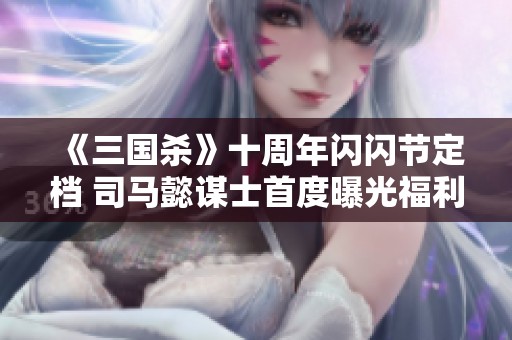 《三国杀》十周年闪闪节定档 司马懿谋士首度曝光福利丰厚