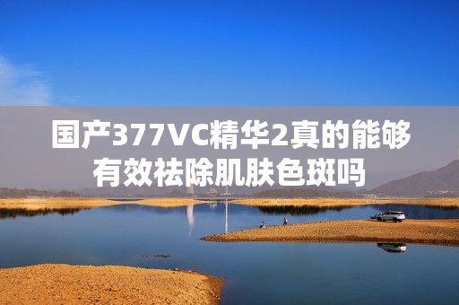 国产377VC精华2真的能够有效祛除肌肤色斑吗