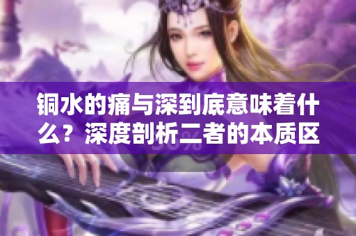 铜水的痛与深到底意味着什么？深度剖析二者的本质区别