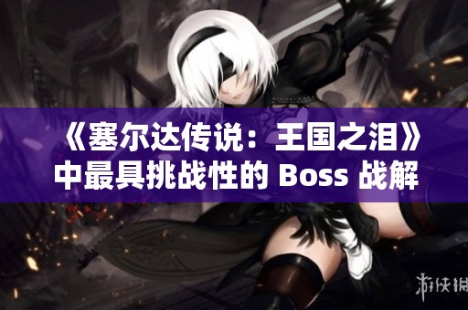 《塞尔达传说：王国之泪》中最具挑战性的 Boss 战解析与攻略揭秘