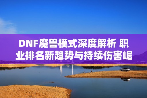 DNF魔兽模式深度解析 职业排名新趋势与持续伤害崛起