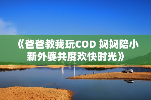 《爸爸教我玩COD 妈妈陪小新外婆共度欢快时光》