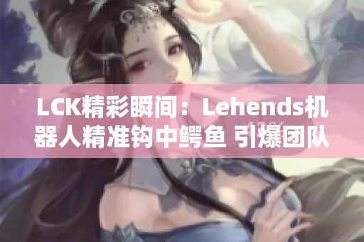 LCK精彩瞬间：Lehends机器人精准钩中鳄鱼 引爆团队配合