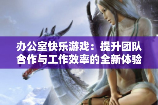 办公室快乐游戏：提升团队合作与工作效率的全新体验