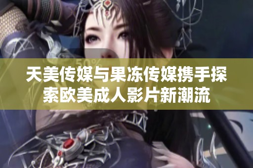 天美传媒与果冻传媒携手探索欧美成人影片新潮流