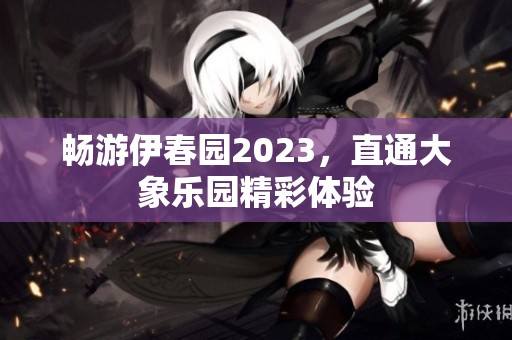 畅游伊春园2023，直通大象乐园精彩体验