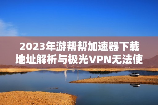 2023年游帮帮加速器下载地址解析与极光VPN无法使用的原因分析