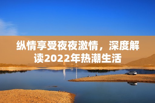 纵情享受夜夜激情，深度解读2022年热潮生活