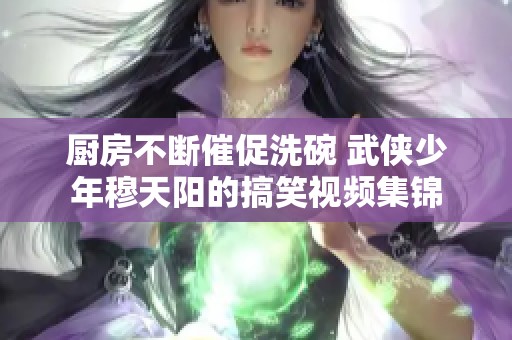 厨房不断催促洗碗 武侠少年穆天阳的搞笑视频集锦