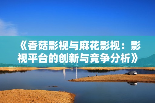 《香菇影视与麻花影视：影视平台的创新与竞争分析》