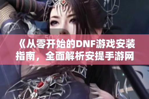 《从零开始的DNF游戏安装指南，全面解析安提手游网教程》