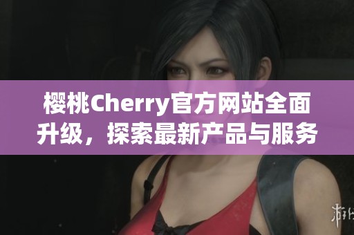 樱桃Cherry官方网站全面升级，探索最新产品与服务信息