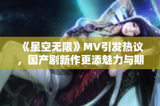 《星空无限》MV引发热议，国产剧新作更添魅力与期待