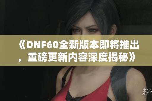 《DNF60全新版本即将推出，重磅更新内容深度揭秘》