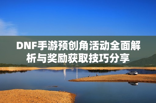 DNF手游预创角活动全面解析与奖励获取技巧分享