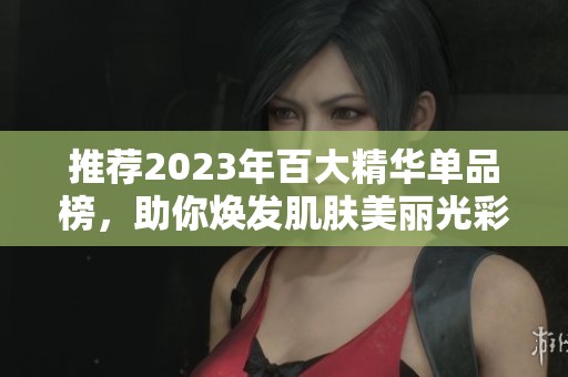 推荐2023年百大精华单品榜，助你焕发肌肤美丽光彩
