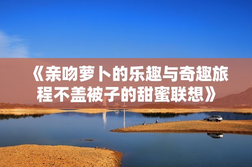 《亲吻萝卜的乐趣与奇趣旅程不盖被子的甜蜜联想》