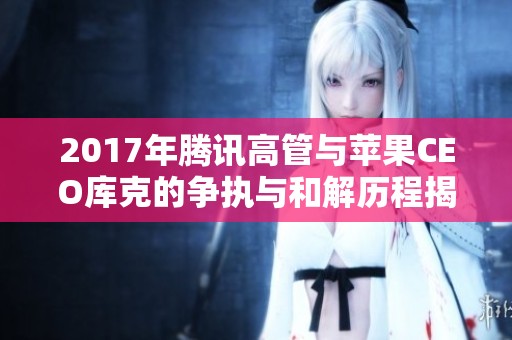 2017年腾讯高管与苹果CEO库克的争执与和解历程揭秘