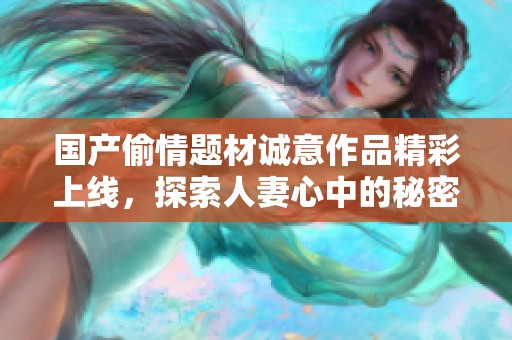 国产偷情题材诚意作品精彩上线，探索人妻心中的秘密