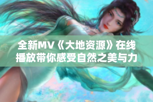 全新MV《大地资源》在线播放带你感受自然之美与力量