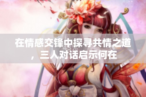 在情感交锋中探寻共情之道，三人对话启示何在